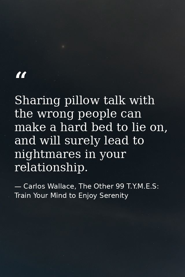 Sharing pillow talk with the wrong people can make a hard bed to lie on, and will surely lead to nightmares in your rela — Carlos Wallace, The Other 99 T.Y.M.E.S: Train Your Mind to Enjoy Serenity