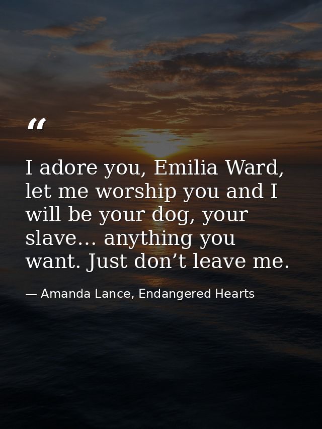 I adore you, Emilia Ward, let me worship you and I will be your dog, your slave… anything you want. Just don’t leave me. — Amanda Lance, Endangered Hearts