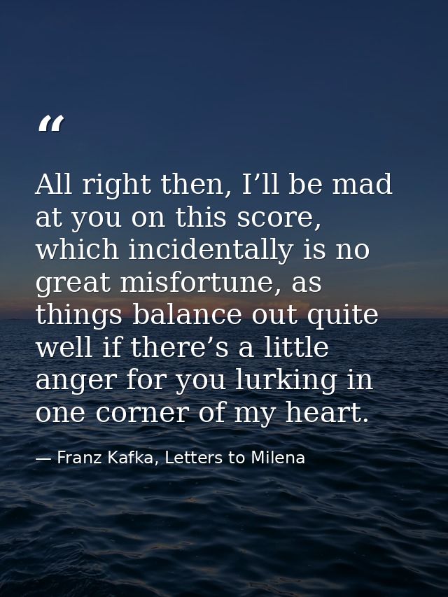 All right then, I’ll be mad at you on this score, which incidentally is no great misfortune, as things balance out quite — Franz Kafka, Letters to Milena