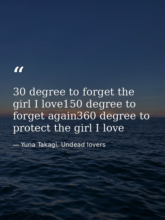 30 degree to forget the girl I love150 degree to forget again360 degree to protect the girl I love — Yuna Takagi, Undead lovers
