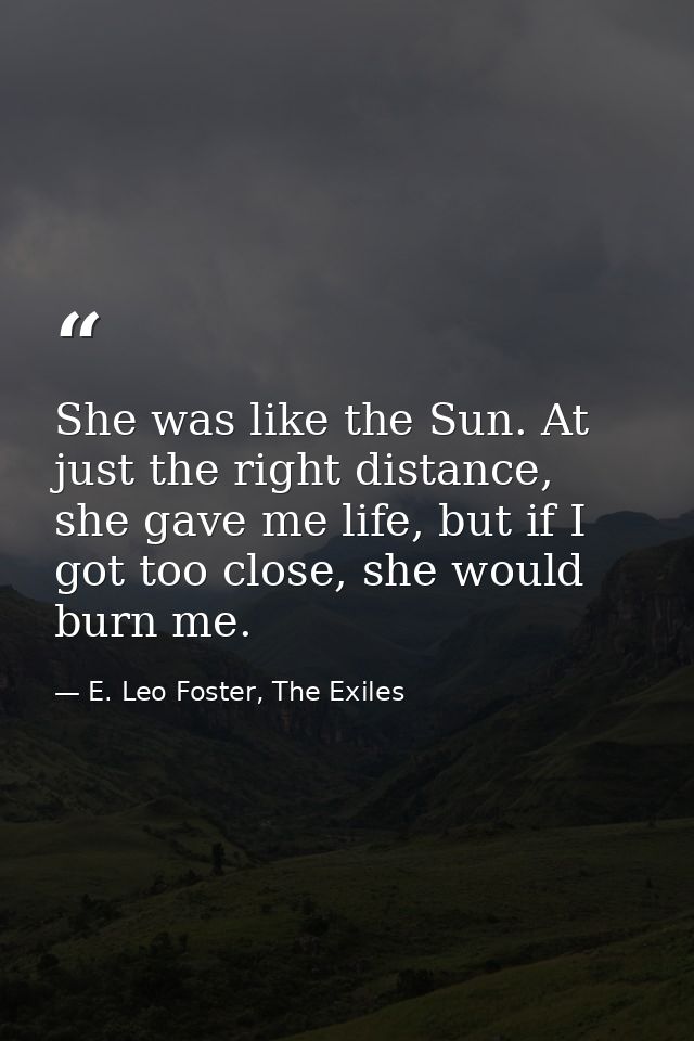 She was like the Sun. At just the right distance, she gave me life, but if I got too close, she would burn me. — E. Leo Foster, The Exiles