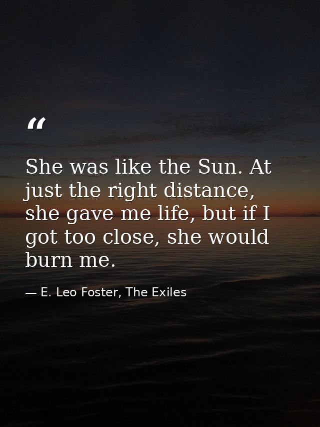 She was like the Sun. At just the right distance, she gave me life, but if I got too close, she would burn me. — E. Leo Foster, The Exiles