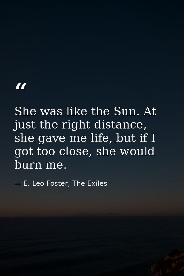 She was like the Sun. At just the right distance, she gave me life, but if I got too close, she would burn me. — E. Leo Foster, The Exiles