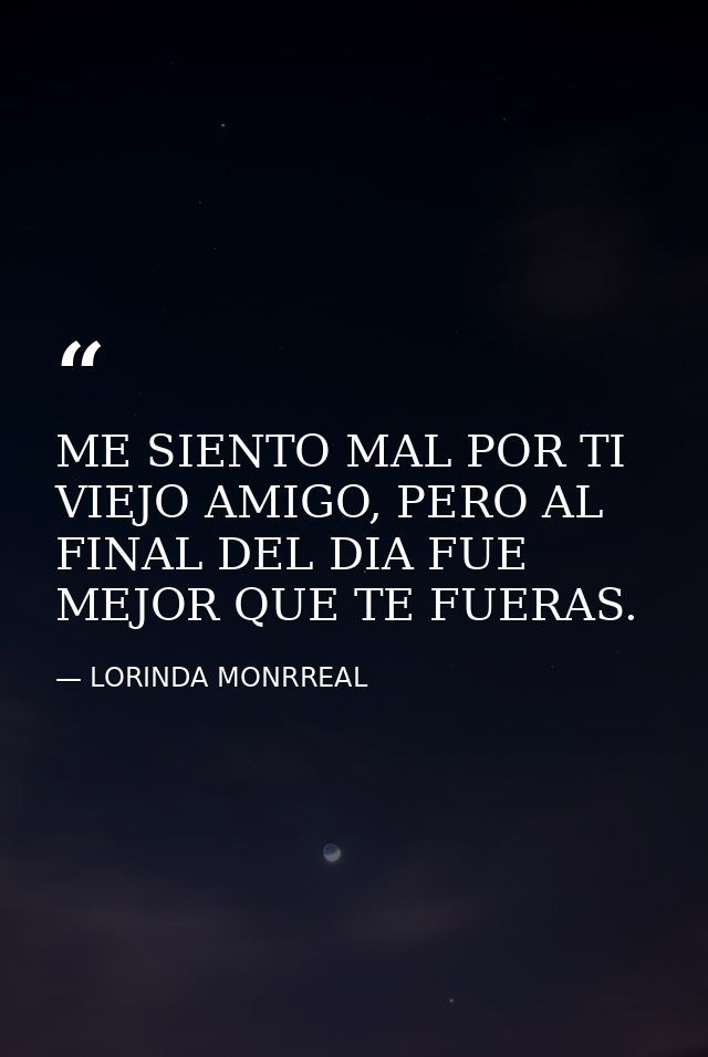 ME SIENTO MAL POR TI VIEJO AMIGO, PERO AL FINAL DEL DIA FUE MEJOR QUE TE FUERAS. — LORINDA MONRREAL