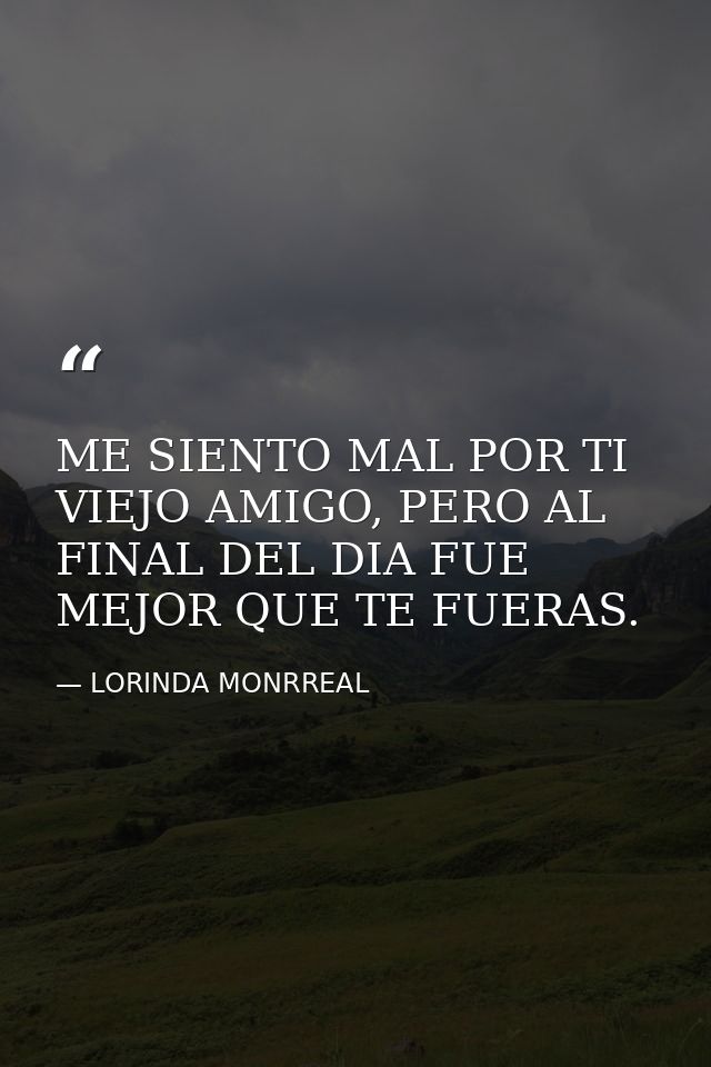 ME SIENTO MAL POR TI VIEJO AMIGO, PERO AL FINAL DEL DIA FUE MEJOR QUE TE FUERAS. — LORINDA MONRREAL