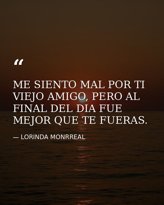 ME SIENTO MAL POR TI VIEJO AMIGO, PERO AL FINAL DEL DIA FUE MEJOR QUE TE FUERAS. — LORINDA MONRREAL