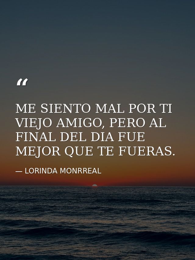 ME SIENTO MAL POR TI VIEJO AMIGO, PERO AL FINAL DEL DIA FUE MEJOR QUE TE FUERAS. — LORINDA MONRREAL