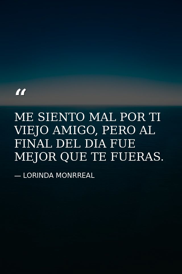ME SIENTO MAL POR TI VIEJO AMIGO, PERO AL FINAL DEL DIA FUE MEJOR QUE TE FUERAS. — LORINDA MONRREAL