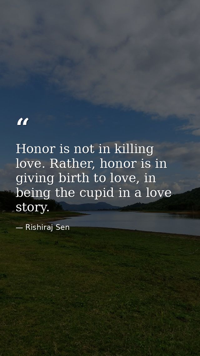 Honor is not in killing love. Rather, honor is in giving birth to love, in being the cupid in a love story. — Rishiraj Sen