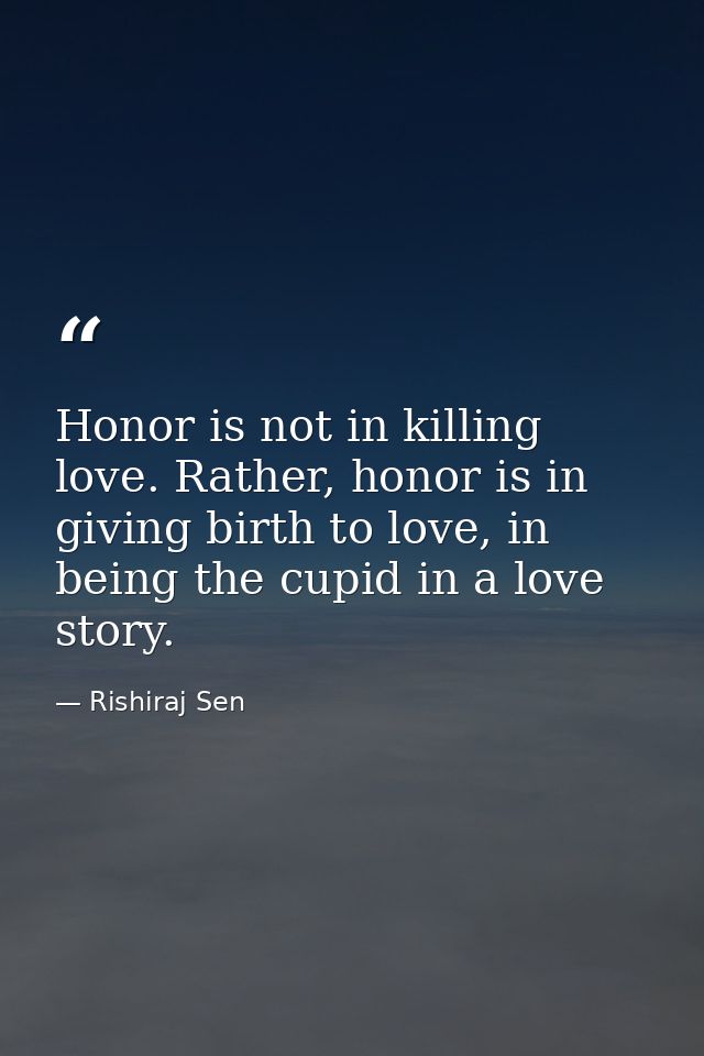 Honor is not in killing love. Rather, honor is in giving birth to love, in being the cupid in a love story. — Rishiraj Sen