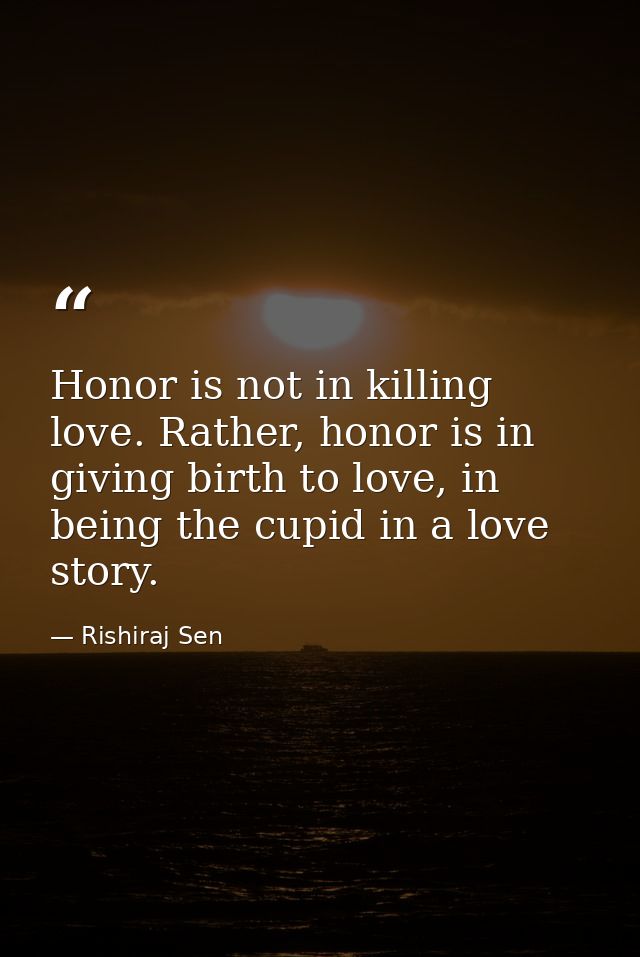 Honor is not in killing love. Rather, honor is in giving birth to love, in being the cupid in a love story. — Rishiraj Sen