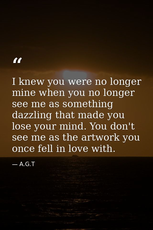 I knew you were no longer mine when you no longer see me as something dazzling that made you lose your mind. You don't s — A.G.T