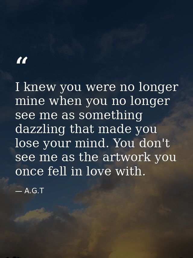 I knew you were no longer mine when you no longer see me as something dazzling that made you lose your mind. You don't s — A.G.T