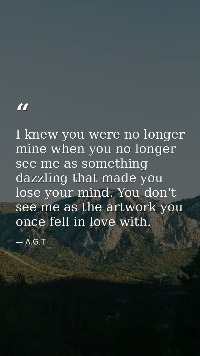 I knew you were no longer mine when you no longer see me as something dazzling that made you lose your mind. You don't s — A.G.T