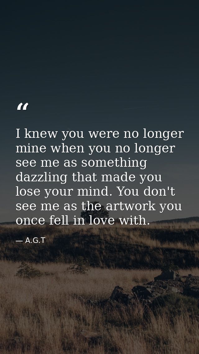 I knew you were no longer mine when you no longer see me as something dazzling that made you lose your mind. You don't s — A.G.T