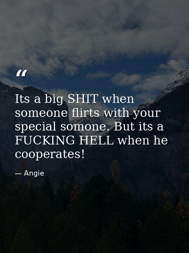Its a big SHIT when someone flirts with your special somone. But its a FUCKING HELL when he cooperates! — Angie