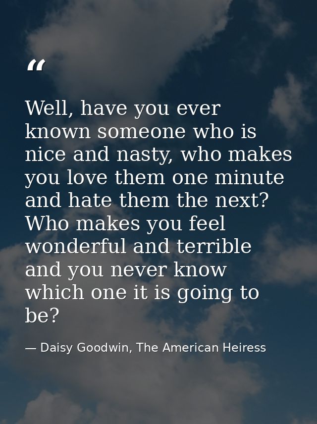 Well, have you ever known someone who is nice and nasty, who makes you love them one minute and hate them the next? Who  — Daisy Goodwin, The American Heiress