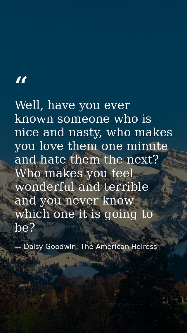 Well, have you ever known someone who is nice and nasty, who makes you love them one minute and hate them the next? Who  — Daisy Goodwin, The American Heiress