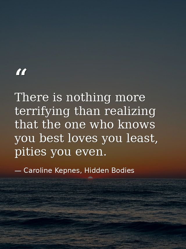 There is nothing more terrifying than realizing that the one who knows you best loves you least, pities you even. — Caroline Kepnes, Hidden Bodies