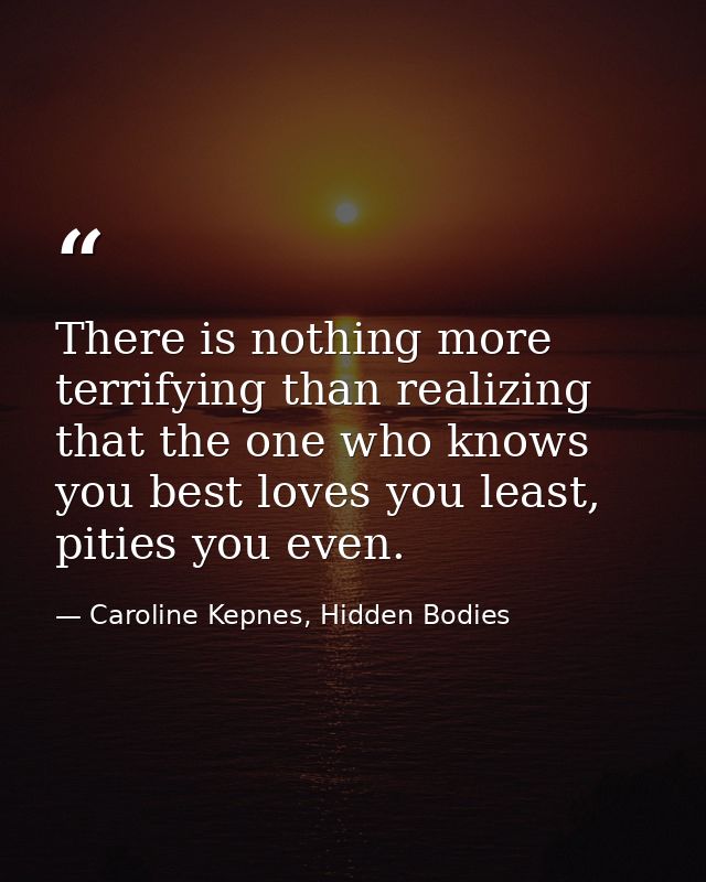 There is nothing more terrifying than realizing that the one who knows you best loves you least, pities you even. — Caroline Kepnes, Hidden Bodies