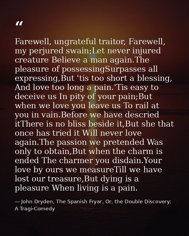 Farewell, ungrateful traitor, Farewell, my perjured swain;Let never injured creature Believe a man again.The pleasure of — John Dryden, The Spanish Fryar, Or, the Double Discovery: A Tragi-Comedy