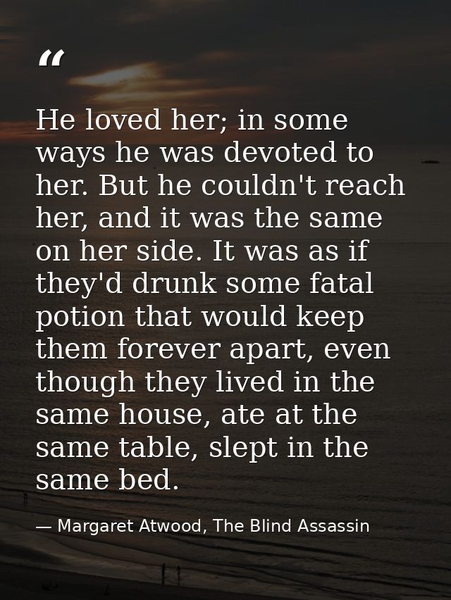 He loved her; in some ways he was devoted to her. But he couldn't reach her, and it was the same on her side. It was as  — Margaret Atwood, The Blind Assassin