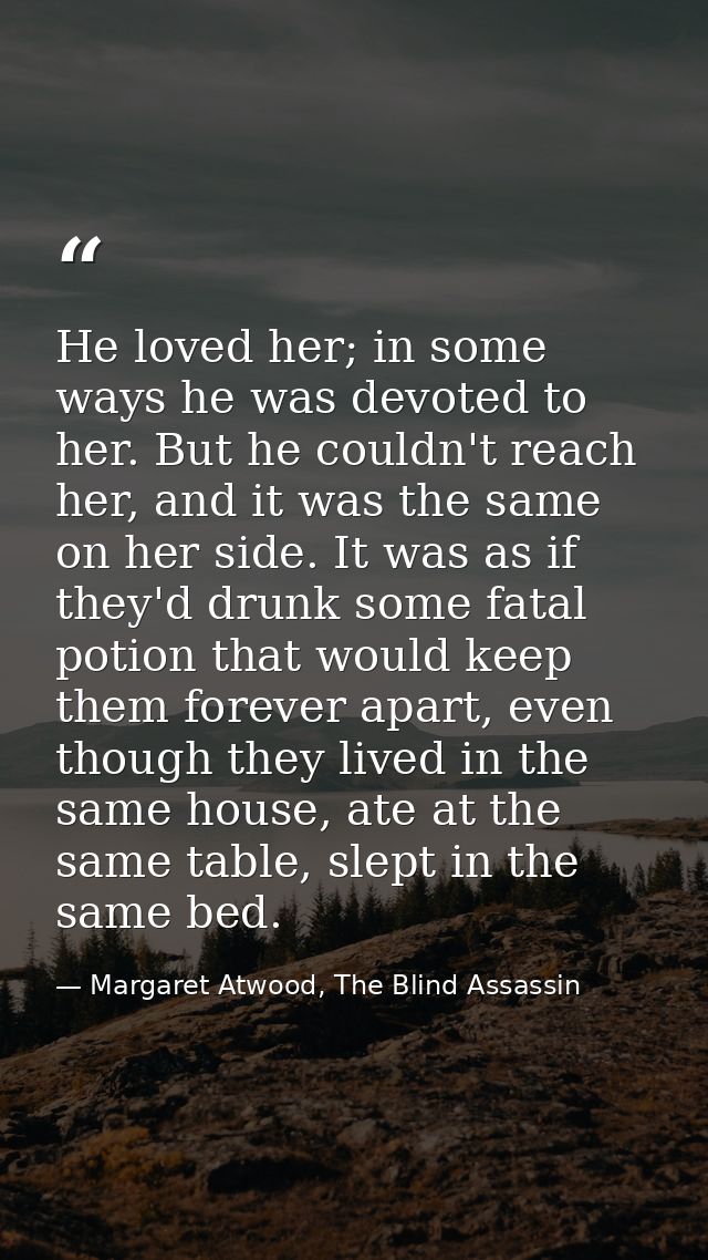 He loved her; in some ways he was devoted to her. But he couldn't reach her, and it was the same on her side. It was as  — Margaret Atwood, The Blind Assassin