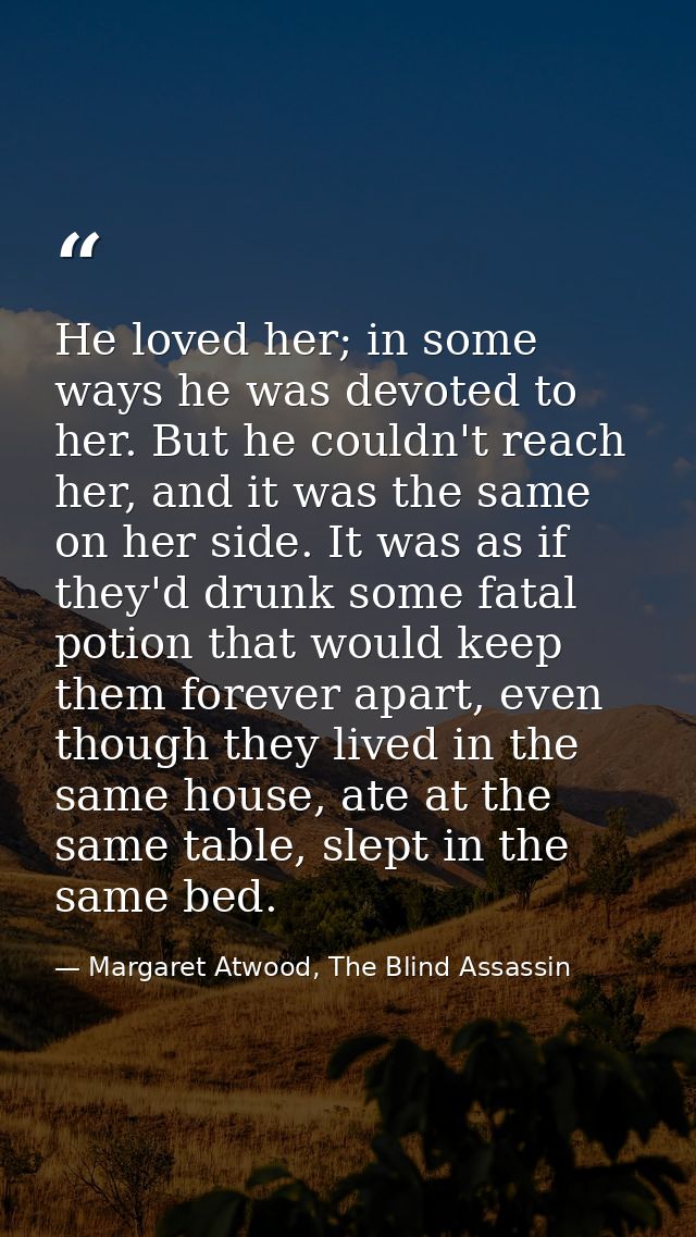 He loved her; in some ways he was devoted to her. But he couldn't reach her, and it was the same on her side. It was as  — Margaret Atwood, The Blind Assassin