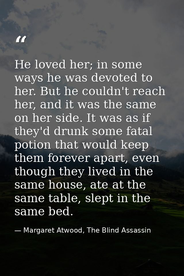 He loved her; in some ways he was devoted to her. But he couldn't reach her, and it was the same on her side. It was as  — Margaret Atwood, The Blind Assassin