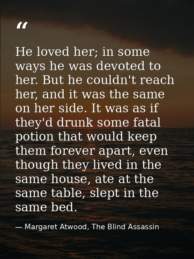 He loved her; in some ways he was devoted to her. But he couldn't reach her, and it was the same on her side. It was as  — Margaret Atwood, The Blind Assassin