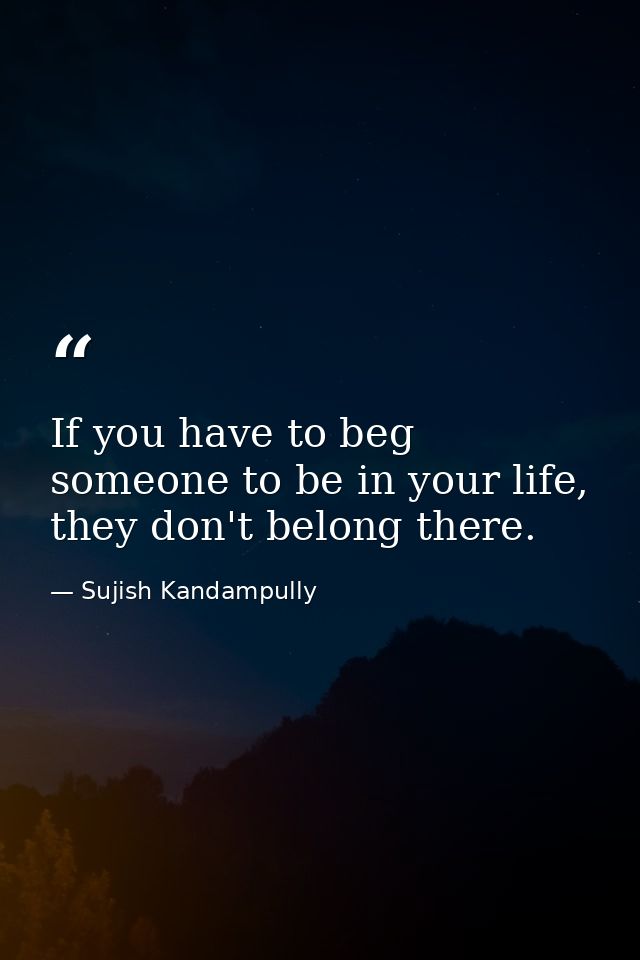 If you have to beg someone to be in your life, they don't belong there. — Sujish Kandampully