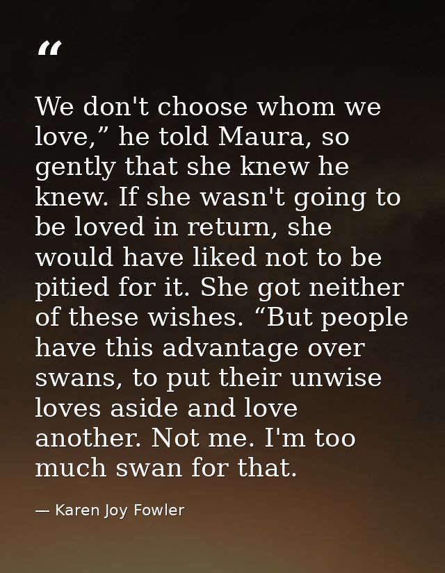We don't choose whom we love,” he told Maura, so gently that she knew he knew. If she wasn't going to be loved in return — Karen Joy Fowler