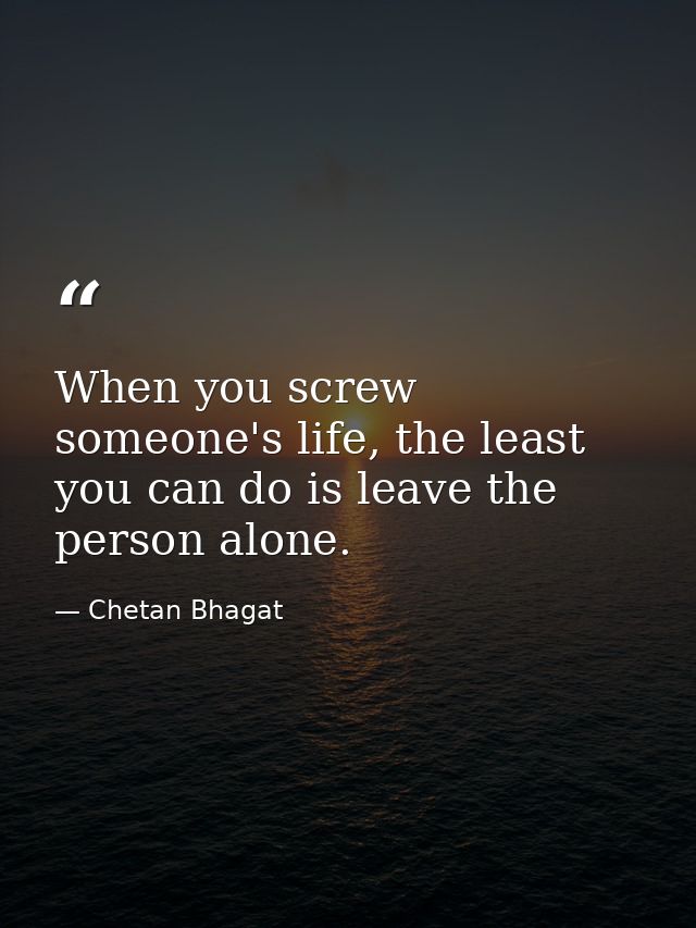 When you screw someone's life, the least you can do is leave the person alone. — Chetan Bhagat