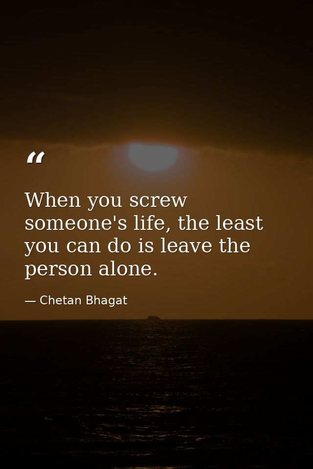 When you screw someone's life, the least you can do is leave the person alone. — Chetan Bhagat