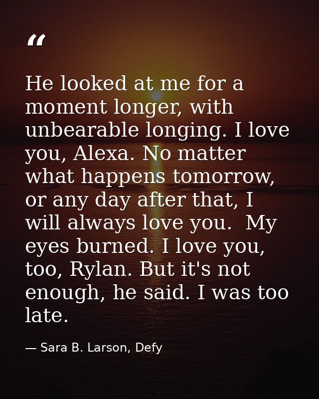He looked at me for a moment longer, with unbearable longing. I love you, Alexa. No matter what happens tomorrow, or any — Sara B. Larson, Defy