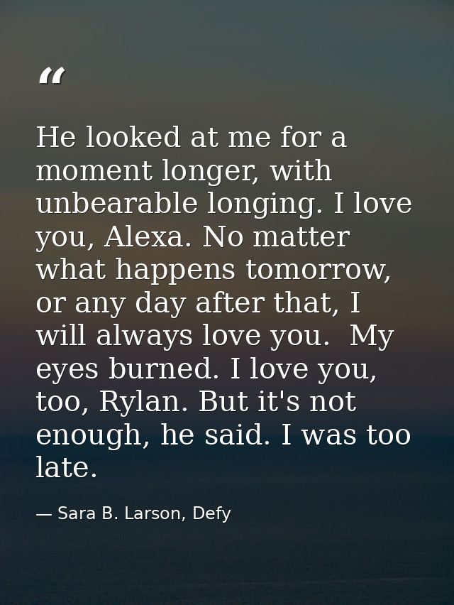 He looked at me for a moment longer, with unbearable longing. I love you, Alexa. No matter what happens tomorrow, or any — Sara B. Larson, Defy