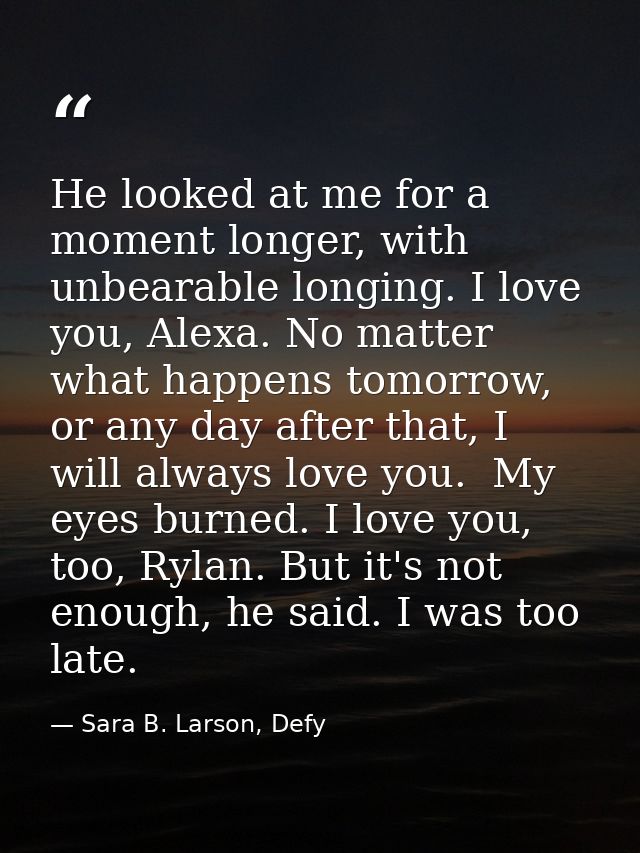 He looked at me for a moment longer, with unbearable longing. I love you, Alexa. No matter what happens tomorrow, or any — Sara B. Larson, Defy