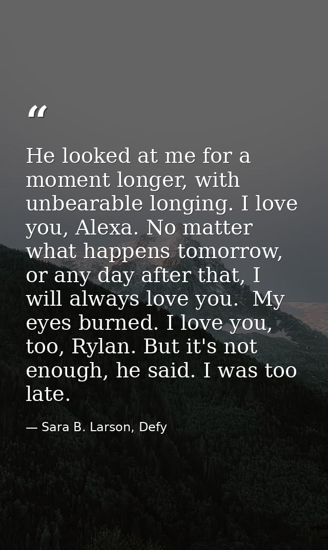 He looked at me for a moment longer, with unbearable longing. I love you, Alexa. No matter what happens tomorrow, or any — Sara B. Larson, Defy