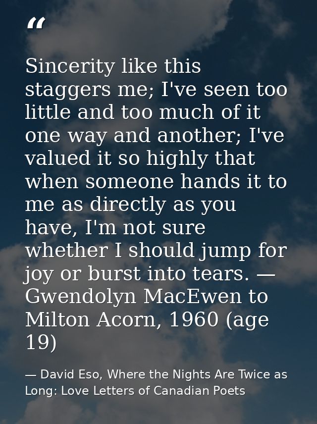 Sincerity like this staggers me; I've seen too little and too much of it one way and another; I've valued it so highly t — David Eso, Where the Nights Are Twice as Long: Love Letters of Canadian Poets