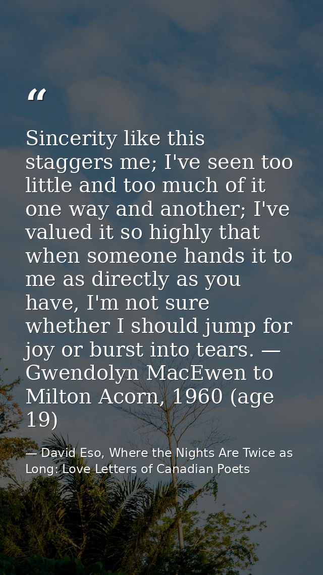 Sincerity like this staggers me; I've seen too little and too much of it one way and another; I've valued it so highly t — David Eso, Where the Nights Are Twice as Long: Love Letters of Canadian Poets