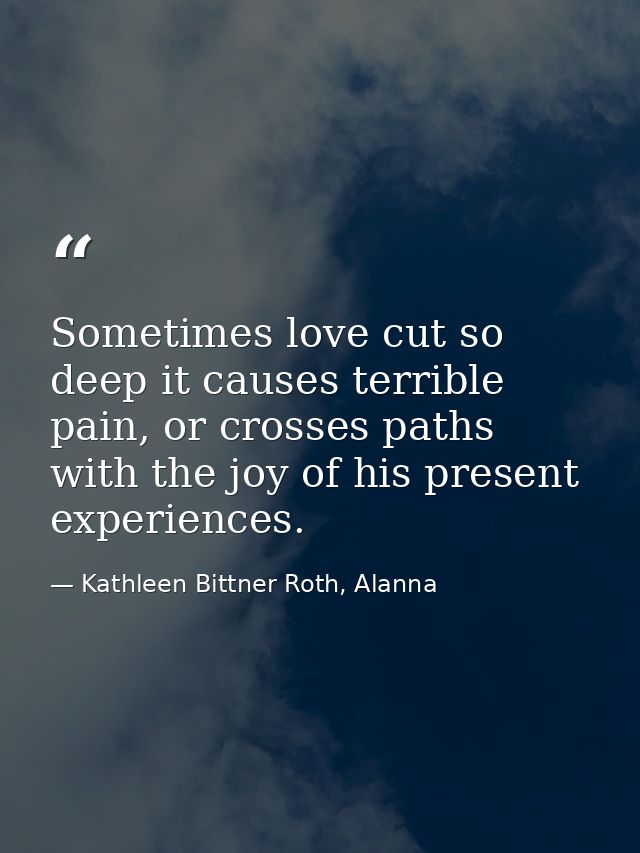 Sometimes love cut so deep it causes terrible pain, or crosses paths with the joy of his present experiences. — Kathleen Bittner Roth, Alanna