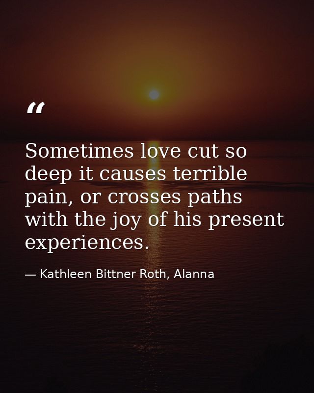 Sometimes love cut so deep it causes terrible pain, or crosses paths with the joy of his present experiences. — Kathleen Bittner Roth, Alanna