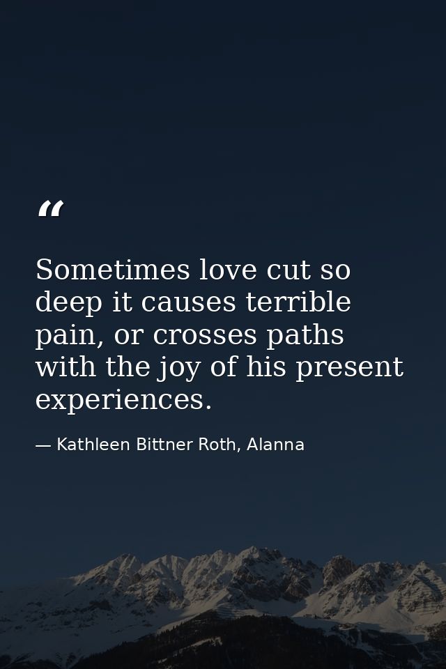 Sometimes love cut so deep it causes terrible pain, or crosses paths with the joy of his present experiences. — Kathleen Bittner Roth, Alanna