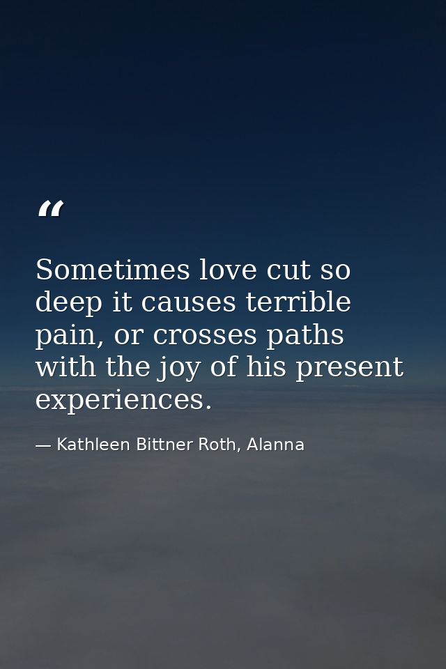 Sometimes love cut so deep it causes terrible pain, or crosses paths with the joy of his present experiences. — Kathleen Bittner Roth, Alanna