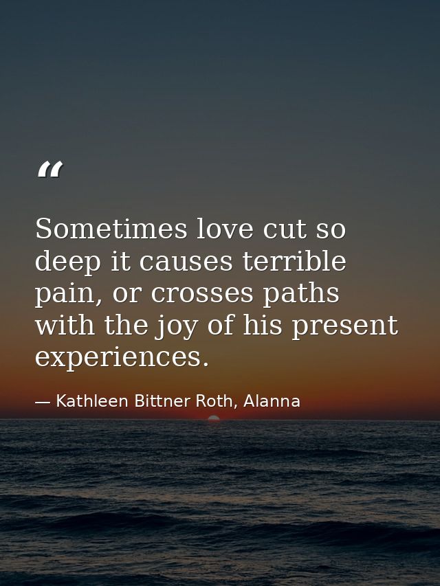 Sometimes love cut so deep it causes terrible pain, or crosses paths with the joy of his present experiences. — Kathleen Bittner Roth, Alanna