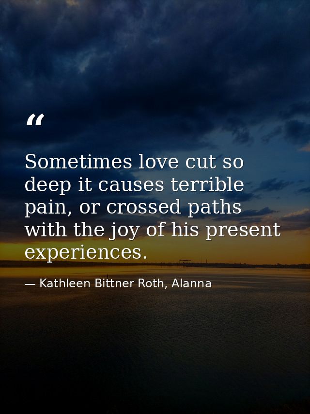 Sometimes love cut so deep it causes terrible pain, or crossed paths with the joy of his present experiences. — Kathleen Bittner Roth, Alanna