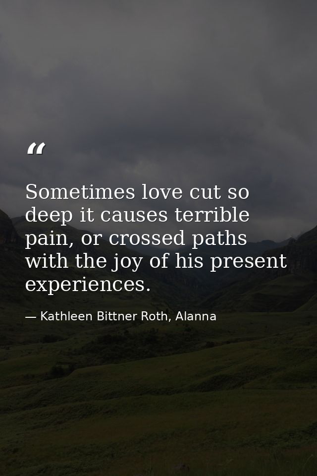 Sometimes love cut so deep it causes terrible pain, or crossed paths with the joy of his present experiences. — Kathleen Bittner Roth, Alanna