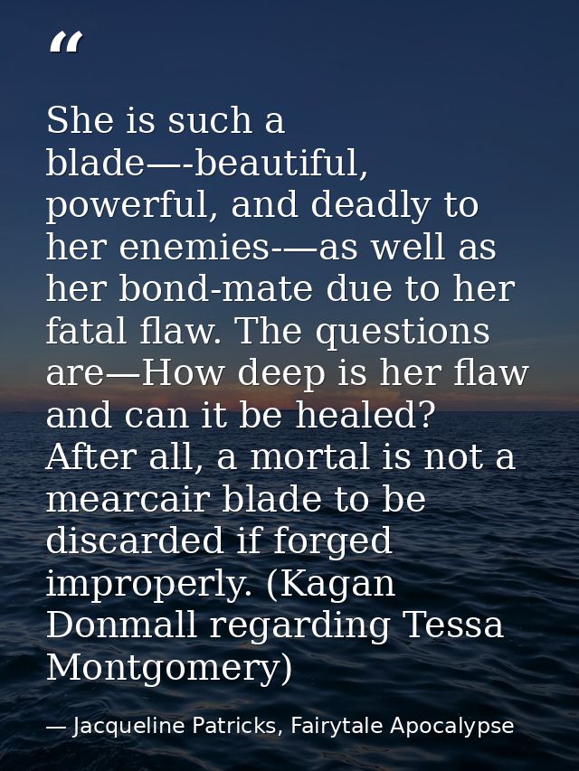 She is such a blade—-beautiful, powerful, and deadly to her enemies-—as well as her bond-mate due to her fatal flaw. The — Jacqueline Patricks, Fairytale Apocalypse