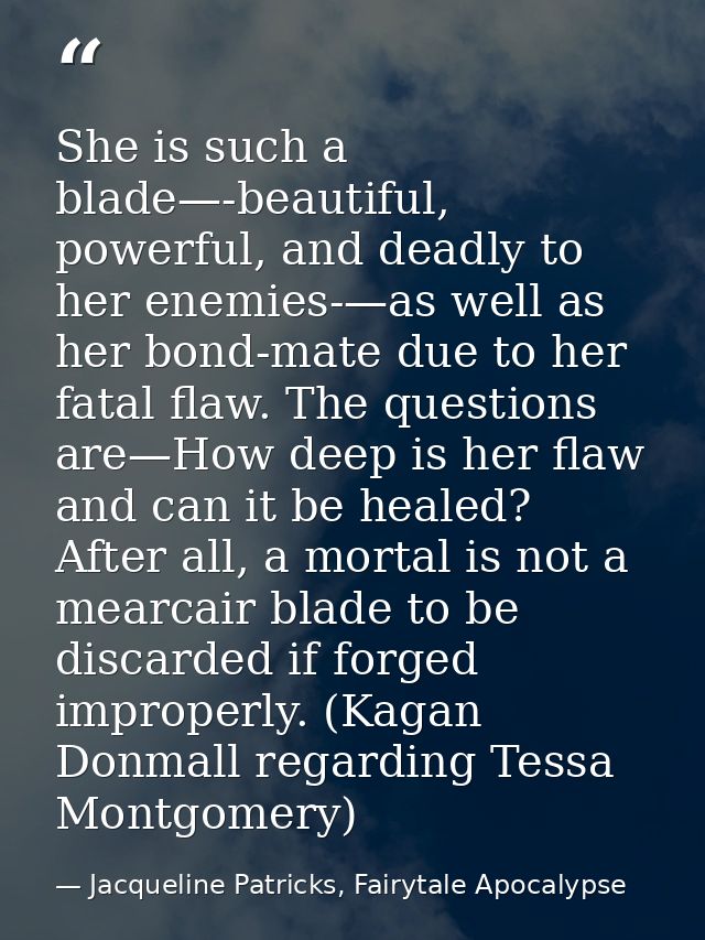 She is such a blade—-beautiful, powerful, and deadly to her enemies-—as well as her bond-mate due to her fatal flaw. The — Jacqueline Patricks, Fairytale Apocalypse