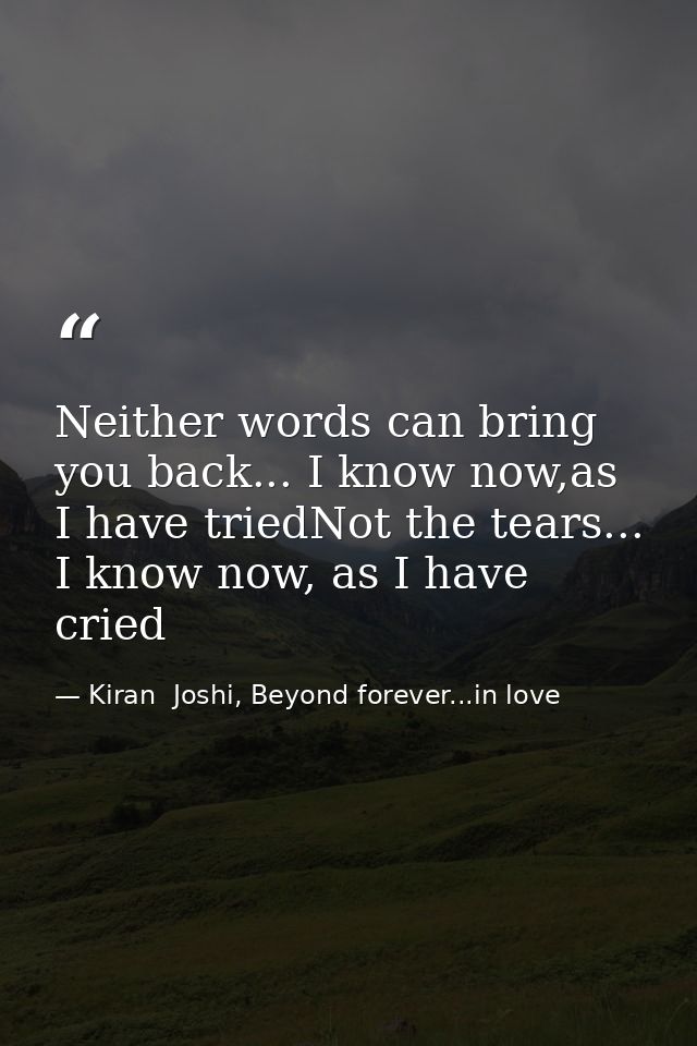 Neither words can bring you back... I know now,as I have triedNot the tears... I know now, as I have cried — Kiran  Joshi, Beyond forever...in love